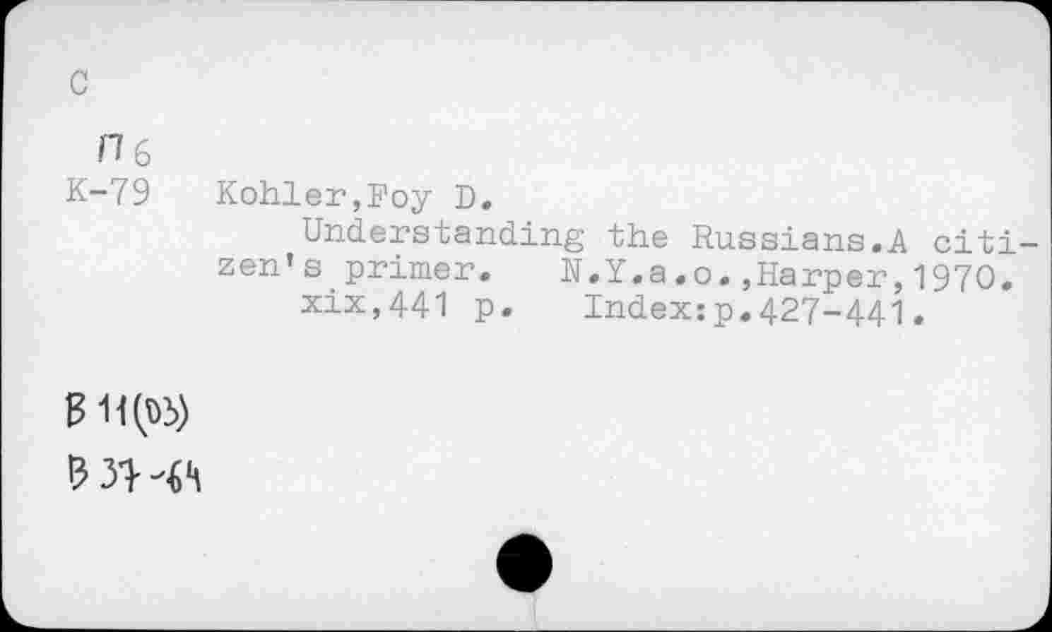 ﻿c
0 6
K-79
Kohler,Foy D.
Understanding the Russians.A citizen’s primer. N.Y.a.o.,Harper,1970.
xix,441 p. Index:p.427-441,
? 31- -ft